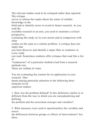 The relevant studies need to be critiqued rather than reported.
The critique
serves to inform the reader about the status of reliable
knowledge in the
field and to identify errors to avoid in future research. As you
read the
available research in an area, you need to maintain a critical
perspective,
evaluating the study on its own merits and in comparison with
other
studies on the same or a similar problem. A critique does not
imply that
you must discover and identify a major flaw or weakness in
every study
you read. Sometimes students offer critiques that read like a list
of
“weaknesses” of a particular method cited from a research
methods text.
These are seldom of value.
You are evaluating the content for its application to your
research. That
means paying particular attention to the following three
elements of all
empirical studies:
1. How was the problem defined? Is this definition similar to or
different from the way in which you are conceptualizing and
defining
the problem and the associated concepts and variables?
2. What measures were used to operationalize the variables and
assess
the differences between groups or effects of interventions? Are
these
 