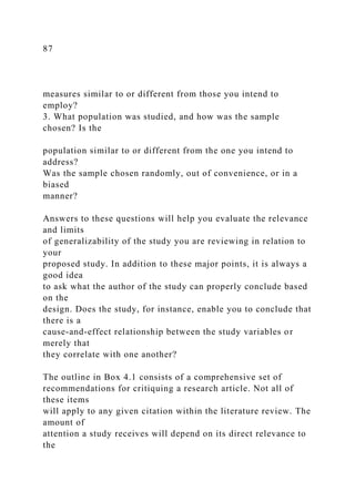87
measures similar to or different from those you intend to
employ?
3. What population was studied, and how was the sample
chosen? Is the
population similar to or different from the one you intend to
address?
Was the sample chosen randomly, out of convenience, or in a
biased
manner?
Answers to these questions will help you evaluate the relevance
and limits
of generalizability of the study you are reviewing in relation to
your
proposed study. In addition to these major points, it is always a
good idea
to ask what the author of the study can properly conclude based
on the
design. Does the study, for instance, enable you to conclude that
there is a
cause-and-effect relationship between the study variables or
merely that
they correlate with one another?
The outline in Box 4.1 consists of a comprehensive set of
recommendations for critiquing a research article. Not all of
these items
will apply to any given citation within the literature review. The
amount of
attention a study receives will depend on its direct relevance to
the
 