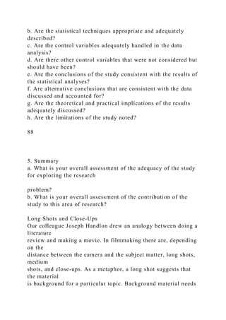b. Are the statistical techniques appropriate and adequately
described?
c. Are the control variables adequately handled in the data
analysis?
d. Are there other control variables that were not considered but
should have been?
e. Are the conclusions of the study consistent with the results of
the statistical analyses?
f. Are alternative conclusions that are consistent with the data
discussed and accounted for?
g. Are the theoretical and practical implications of the results
adequately discussed?
h. Are the limitations of the study noted?
88
5. Summary
a. What is your overall assessment of the adequacy of the study
for exploring the research
problem?
b. What is your overall assessment of the contribution of the
study to this area of research?
Long Shots and Close-Ups
Our colleague Joseph Handlon drew an analogy between doing a
literature
review and making a movie. In filmmaking there are, depending
on the
distance between the camera and the subject matter, long shots,
medium
shots, and close-ups. As a metaphor, a long shot suggests that
the material
is background for a particular topic. Background material needs
 