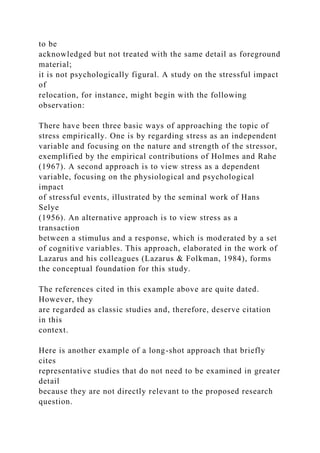 to be
acknowledged but not treated with the same detail as foreground
material;
it is not psychologically figural. A study on the stressful impact
of
relocation, for instance, might begin with the following
observation:
There have been three basic ways of approaching the topic of
stress empirically. One is by regarding stress as an independent
variable and focusing on the nature and strength of the stressor,
exemplified by the empirical contributions of Holmes and Rahe
(1967). A second approach is to view stress as a dependent
variable, focusing on the physiological and psychological
impact
of stressful events, illustrated by the seminal work of Hans
Selye
(1956). An alternative approach is to view stress as a
transaction
between a stimulus and a response, which is moderated by a set
of cognitive variables. This approach, elaborated in the work of
Lazarus and his colleagues (Lazarus & Folkman, 1984), forms
the conceptual foundation for this study.
The references cited in this example above are quite dated.
However, they
are regarded as classic studies and, therefore, deserve citation
in this
context.
Here is another example of a long-shot approach that briefly
cites
representative studies that do not need to be examined in greater
detail
because they are not directly relevant to the proposed research
question.
 