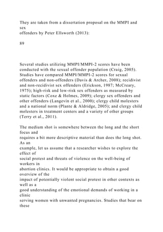 They are taken from a dissertation proposal on the MMPI and
sex
offenders by Peter Ellsworth (2013):
89
Several studies utilizing MMPI/MMPI-2 scores have been
conducted with the sexual offender population (Craig, 2005).
Studies have compared MMPI/MMPI-2 scores for sexual
offenders and non-offenders (Davis & Archer, 2008); recidivist
and non-recidivist sex offenders (Erickson, 1987; McCreary,
1975); high-risk and low-risk sex offenders as measured by
static factors (Coxe & Holmes, 2009); clergy sex offenders and
other offenders (Langevin et al., 2000); clergy child molesters
and a national norm (Plante & Aldridge, 2005); and clergy child
molesters in treatment centers and a variety of other groups
(Terry et al., 2011).
The medium shot is somewhere between the long and the short
focus and
requires a bit more descriptive material than does the long shot.
As an
example, let us assume that a researcher wishes to explore the
effect of
social protest and threats of violence on the well-being of
workers in
abortion clinics. It would be appropriate to obtain a good
overview of the
impact of potentially violent social protest in other contexts as
well as a
good understanding of the emotional demands of working in a
clinic
serving women with unwanted pregnancies. Studies that bear on
these
 