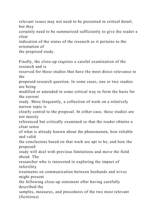 relevant issues may not need to be presented in critical detail,
but they
certainly need to be summarized sufficiently to give the reader a
clear
indication of the status of the research as it pertains to the
orientation of
the proposed study.
Finally, the close-up requires a careful examination of the
research and is
reserved for those studies that have the most direct relevance to
the
proposed research question. In some cases, one or two studies
are being
modified or amended in some critical way to form the basis for
the current
study. More frequently, a collection of work on a relatively
narrow topic is
clearly central to the proposal. In either case, these studies are
not merely
referenced but critically examined so that the reader obtains a
clear sense
of what is already known about the phenomenon, how reliable
and valid
the conclusions based on that work are apt to be, and how the
proposed
study will deal with previous limitations and move the field
ahead. The
researcher who is interested in exploring the impact of
infertility
treatments on communication between husbands and wives
might present
the following close-up statement after having carefully
described the
samples, measures, and procedures of the two most relevant
(fictitious)
 
