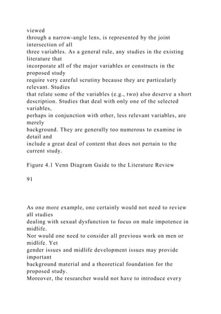 viewed
through a narrow-angle lens, is represented by the joint
intersection of all
three variables. As a general rule, any studies in the existing
literature that
incorporate all of the major variables or constructs in the
proposed study
require very careful scrutiny because they are particularly
relevant. Studies
that relate some of the variables (e.g., two) also deserve a short
description. Studies that deal with only one of the selected
variables,
perhaps in conjunction with other, less relevant variables, are
merely
background. They are generally too numerous to examine in
detail and
include a great deal of content that does not pertain to the
current study.
Figure 4.1 Venn Diagram Guide to the Literature Review
91
As one more example, one certainly would not need to review
all studies
dealing with sexual dysfunction to focus on male impotence in
midlife.
Nor would one need to consider all previous work on men or
midlife. Yet
gender issues and midlife development issues may provide
important
background material and a theoretical foundation for the
proposed study.
Moreover, the researcher would not have to introduce every
 