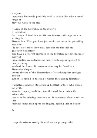 study on
impotence but would probably need to be familiar with a broad
range of
previous work in the area.
Review of the Literature in Qualitative
Dissertations
Each research tradition has its own idiosyncratic approach to
writing the
dissertation. What you have just read constitutes the prevailing
model in
the social sciences. However, research studies that are
qualitative in nature
may have a different approach to the literature review. Because
many of
these studies are inductive or theory building, as opposed to
theory testing,
much of the formal literature review may be found in a
discussion chapter
toward the end of the dissertation, after a theory has emerged
and the
author is seeking to position it within the existing literature.
Ruthellen Josselson (Josselson & Lieblich, 2003), who comes
out of the
narrative inquiry tradition, sees the need for a review that
orients the
reader to the existing literature but is concerned about a review
that
restricts rather than opens the inquiry, fearing that an overly
92
comprehensive or overly focused review preempts the
 