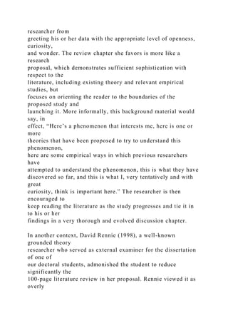 researcher from
greeting his or her data with the appropriate level of openness,
curiosity,
and wonder. The review chapter she favors is more like a
research
proposal, which demonstrates sufficient sophistication with
respect to the
literature, including existing theory and relevant empirical
studies, but
focuses on orienting the reader to the boundaries of the
proposed study and
launching it. More informally, this background material would
say, in
effect, “Here’s a phenomenon that interests me, here is one or
more
theories that have been proposed to try to understand this
phenomenon,
here are some empirical ways in which previous researchers
have
attempted to understand the phenomenon, this is what they have
discovered so far, and this is what I, very tentatively and with
great
curiosity, think is important here.” The researcher is then
encouraged to
keep reading the literature as the study progresses and tie it in
to his or her
findings in a very thorough and evolved discussion chapter.
In another context, David Rennie (1998), a well-known
grounded theory
researcher who served as external examiner for the dissertation
of one of
our doctoral students, admonished the student to reduce
significantly the
100-page literature review in her proposal. Rennie viewed it as
overly
 