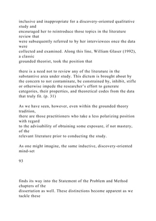 inclusive and inappropriate for a discovery-oriented qualitative
study and
encouraged her to reintroduce those topics in the literature
review that
were subsequently referred to by her interviewees once the data
were
collected and examined. Along this line, William Glaser (1992),
a classic
grounded theorist, took the position that
there is a need not to review any of the literature in the
substantive area under study. This dictum is brought about by
the concern to not contaminate, be constrained by, inhibit, stifle
or otherwise impede the researcher’s effort to generate
categories, their properties, and theoretical codes from the data
that truly fit. (p. 31)
As we have seen, however, even within the grounded theory
tradition,
there are those practitioners who take a less polarizing position
with regard
to the advisability of obtaining some exposure, if not mastery,
of the
relevant literature prior to conducting the study.
As one might imagine, the same inductive, discovery-oriented
mind-set
93
finds its way into the Statement of the Problem and Method
chapters of the
dissertation as well. These distinctions become apparent as we
tackle these
 