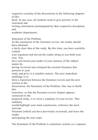 respective sections of the dissertation in the following chapters
of this
book. In any case, all students need to give priority to the
structural and
writing conventions promulgated by their respective disciplines
and
academic departments.
Statement of the Problem
At the conclusion of the literature review, the reader should
have obtained
a fairly clear idea of the study. By this time, you have carefully
crafted
your argument and moved the reader along as you built your
case. You
have convinced your reader of your mastery of the subject
matter by
having reviewed and critiqued the existent literature that
pertains to your
study and gives it a suitable context. The next immediate
challenge is to
form a transition between the literature review and the next
section of the
dissertation, the Statement of the Problem. One way to build
this
transition, so that the literature review chapter appears
connected to the
proposed study, is to write a summary of your review. This
summary
would highlight your main conclusions, reference the most
relevant
literature (which you have previously reviewed), and leave the
reader
anticipating the next steps.
The Statement of the Problem is sometimes written as a separate
 