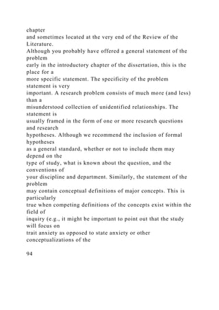 chapter
and sometimes located at the very end of the Review of the
Literature.
Although you probably have offered a general statement of the
problem
early in the introductory chapter of the dissertation, this is the
place for a
more specific statement. The specificity of the problem
statement is very
important. A research problem consists of much more (and less)
than a
misunderstood collection of unidentified relationships. The
statement is
usually framed in the form of one or more research questions
and research
hypotheses. Although we recommend the inclusion of formal
hypotheses
as a general standard, whether or not to include them may
depend on the
type of study, what is known about the question, and the
conventions of
your discipline and department. Similarly, the statement of the
problem
may contain conceptual definitions of major concepts. This is
particularly
true when competing definitions of the concepts exist within the
field of
inquiry (e.g., it might be important to point out that the study
will focus on
trait anxiety as opposed to state anxiety or other
conceptualizations of the
94
 