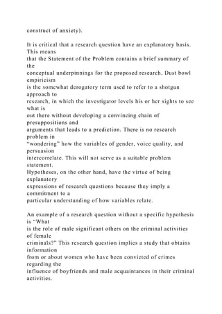 construct of anxiety).
It is critical that a research question have an explanatory basis.
This means
that the Statement of the Problem contains a brief summary of
the
conceptual underpinnings for the proposed research. Dust bowl
empiricism
is the somewhat derogatory term used to refer to a shotgun
approach to
research, in which the investigator levels his or her sights to see
what is
out there without developing a convincing chain of
presuppositions and
arguments that leads to a prediction. There is no research
problem in
“wondering” how the variables of gender, voice quality, and
persuasion
intercorrelate. This will not serve as a suitable problem
statement.
Hypotheses, on the other hand, have the virtue of being
explanatory
expressions of research questions because they imply a
commitment to a
particular understanding of how variables relate.
An example of a research question without a specific hypothesis
is “What
is the role of male significant others on the criminal activities
of female
criminals?” This research question implies a study that obtains
information
from or about women who have been convicted of crimes
regarding the
influence of boyfriends and male acquaintances in their criminal
activities.
 