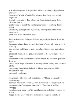 A study that poses this question without predictive hypotheses
(perhaps
because of a lack of available information about this topic)
might be
termed exploratory. Too often, we find, students pose their
dissertations as
exploratory to avoid the challenging tasks of thinking deeply
about
underlying concepts and rigorously linking their ideas with
previously
published work in related areas.
In most instances, it is possible to project hypotheses. Even in
those
instances where there is a relative lack of research in an area, it
is likely
that studies and theories exist on related topics that can inform
the
proposed study. In the previous example, the investigator may
have
developed some reasonable hunches about the research question
from his
or her knowledge of women’s developmental theory and the role
of the
peer group in criminal behavior. These hunches would be
reflected in one
or more hypotheses.
An example of a research hypothesis is “There is a negative
relationship
between positive body image and motivation for augmentation
mammoplasty.” A second example is “Couples in stable,
unhappy
marriages use more conflict avoidance methods than couples in
stable,
happy marriages.” The first hypothesis suggests a study in
 