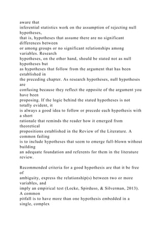 aware that
inferential statistics work on the assumption of rejecting null
hypotheses,
that is, hypotheses that assume there are no significant
differences between
or among groups or no significant relationships among
variables. Research
hypotheses, on the other hand, should be stated not as null
hypotheses but
as hypotheses that follow from the argument that has been
established in
the preceding chapter. As research hypotheses, null hypotheses
are
confusing because they reflect the opposite of the argument you
have been
proposing. If the logic behind the stated hypotheses is not
totally evident, it
is always a good idea to follow or precede each hypothesis with
a short
rationale that reminds the reader how it emerged from
theoretical
propositions established in the Review of the Literature. A
common failing
is to include hypotheses that seem to emerge full-blown without
building
an adequate foundation and referents for them in the literature
review.
Recommended criteria for a good hypothesis are that it be free
of
ambiguity, express the relationship(s) between two or more
variables, and
imply an empirical test (Locke, Spirduso, & Silverman, 2013).
A common
pitfall is to have more than one hypothesis embedded in a
single, complex
 