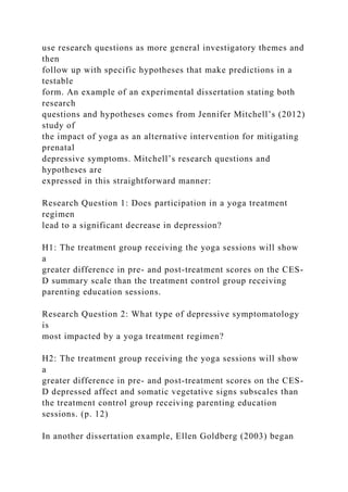use research questions as more general investigatory themes and
then
follow up with specific hypotheses that make predictions in a
testable
form. An example of an experimental dissertation stating both
research
questions and hypotheses comes from Jennifer Mitchell’s (2012)
study of
the impact of yoga as an alternative intervention for mitigating
prenatal
depressive symptoms. Mitchell’s research questions and
hypotheses are
expressed in this straightforward manner:
Research Question 1: Does participation in a yoga treatment
regimen
lead to a significant decrease in depression?
H1: The treatment group receiving the yoga sessions will show
a
greater difference in pre- and post-treatment scores on the CES-
D summary scale than the treatment control group receiving
parenting education sessions.
Research Question 2: What type of depressive symptomatology
is
most impacted by a yoga treatment regimen?
H2: The treatment group receiving the yoga sessions will show
a
greater difference in pre- and post-treatment scores on the CES-
D depressed affect and somatic vegetative signs subscales than
the treatment control group receiving parenting education
sessions. (p. 12)
In another dissertation example, Ellen Goldberg (2003) began
 