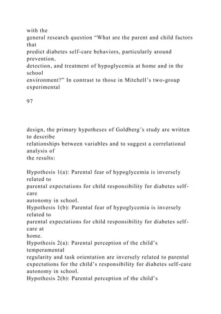 with the
general research question “What are the parent and child factors
that
predict diabetes self-care behaviors, particularly around
prevention,
detection, and treatment of hypoglycemia at home and in the
school
environment?” In contrast to those in Mitchell’s two-group
experimental
97
design, the primary hypotheses of Goldberg’s study are written
to describe
relationships between variables and to suggest a correlational
analysis of
the results:
Hypothesis 1(a): Parental fear of hypoglycemia is inversely
related to
parental expectations for child responsibility for diabetes self-
care
autonomy in school.
Hypothesis 1(b): Parental fear of hypoglycemia is inversely
related to
parental expectations for child responsibility for diabetes self-
care at
home.
Hypothesis 2(a): Parental perception of the child’s
temperamental
regularity and task orientation are inversely related to parental
expectations for the child’s responsibility for diabetes self-care
autonomy in school.
Hypothesis 2(b): Parental perception of the child’s
 