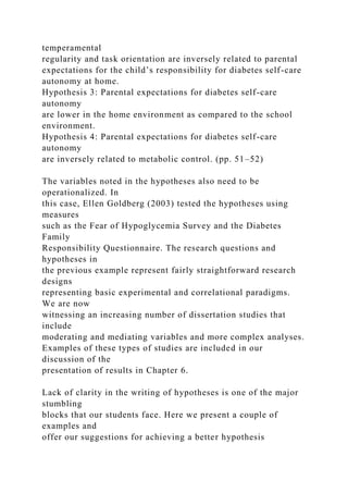 temperamental
regularity and task orientation are inversely related to parental
expectations for the child’s responsibility for diabetes self-care
autonomy at home.
Hypothesis 3: Parental expectations for diabetes self-care
autonomy
are lower in the home environment as compared to the school
environment.
Hypothesis 4: Parental expectations for diabetes self-care
autonomy
are inversely related to metabolic control. (pp. 51–52)
The variables noted in the hypotheses also need to be
operationalized. In
this case, Ellen Goldberg (2003) tested the hypotheses using
measures
such as the Fear of Hypoglycemia Survey and the Diabetes
Family
Responsibility Questionnaire. The research questions and
hypotheses in
the previous example represent fairly straightforward research
designs
representing basic experimental and correlational paradigms.
We are now
witnessing an increasing number of dissertation studies that
include
moderating and mediating variables and more complex analyses.
Examples of these types of studies are included in our
discussion of the
presentation of results in Chapter 6.
Lack of clarity in the writing of hypotheses is one of the major
stumbling
blocks that our students face. Here we present a couple of
examples and
offer our suggestions for achieving a better hypothesis
 