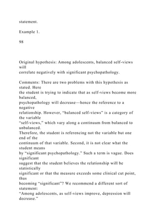 statement.
Example 1.
98
Original hypothesis: Among adolescents, balanced self-views
will
correlate negatively with significant psychopathology.
Comments: There are two problems with this hypothesis as
stated. Here
the student is trying to indicate that as self-views become more
balanced,
psychopathology will decrease—hence the reference to a
negative
relationship. However, “balanced self-views” is a category of
the variable
“self-views,” which vary along a continuum from balanced to
unbalanced.
Therefore, the student is referencing not the variable but one
end of the
continuum of that variable. Second, it is not clear what the
student means
by “significant psychopathology.” Such a term is vague. Does
significant
suggest that the student believes the relationship will be
statistically
significant or that the measure exceeds some clinical cut point,
thus
becoming “significant”? We recommend a different sort of
statement:
“Among adolescents, as self-views improve, depression will
decrease.”
 