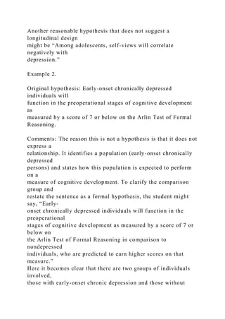 Another reasonable hypothesis that does not suggest a
longitudinal design
might be “Among adolescents, self-views will correlate
negatively with
depression.”
Example 2.
Original hypothesis: Early-onset chronically depressed
individuals will
function in the preoperational stages of cognitive development
as
measured by a score of 7 or below on the Arlin Test of Formal
Reasoning.
Comments: The reason this is not a hypothesis is that it does not
express a
relationship. It identifies a population (early-onset chronically
depressed
persons) and states how this population is expected to perform
on a
measure of cognitive development. To clarify the comparison
group and
restate the sentence as a formal hypothesis, the student might
say, “Early-
onset chronically depressed individuals will function in the
preoperational
stages of cognitive development as measured by a score of 7 or
below on
the Arlin Test of Formal Reasoning in comparison to
nondepressed
individuals, who are predicted to earn higher scores on that
measure.”
Here it becomes clear that there are two groups of individuals
involved,
those with early-onset chronic depression and those without
 