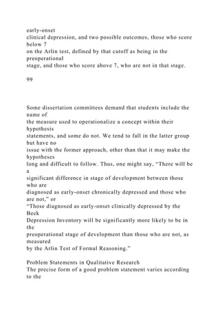 early-onset
clinical depression, and two possible outcomes, those who score
below 7
on the Arlin test, defined by that cutoff as being in the
preoperational
stage, and those who score above 7, who are not in that stage.
99
Some dissertation committees demand that students include the
name of
the measure used to operationalize a concept within their
hypothesis
statements, and some do not. We tend to fall in the latter group
but have no
issue with the former approach, other than that it may make the
hypotheses
long and difficult to follow. Thus, one might say, “There will be
a
significant difference in stage of development between those
who are
diagnosed as early-onset chronically depressed and those who
are not,” or
“Those diagnosed as early-onset clinically depressed by the
Beck
Depression Inventory will be significantly more likely to be in
the
preoperational stage of development than those who are not, as
measured
by the Arlin Test of Formal Reasoning.”
Problem Statements in Qualitative Research
The precise form of a good problem statement varies according
to the
 