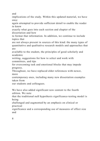 and
implications of the study. Within this updated material, we have
once
again attempted to provide sufficient detail to enable the reader
to know
exactly what goes into each section and chapter of the
dissertation and how
to format that information. In addition, we continue to include
topics that
are not always present in sources of this kind: the many types of
quantitative and qualitative research models and approaches that
are
available to the student, the principles of good scholarly and
academic
writing, suggestions for how to select and work with
committees, and tips
for overcoming task and emotional blocks that may impede
progress.
Throughout, we have replaced older references with newer,
more
contemporary ones, including many new dissertation examples
taken from
our students and colleagues.
We have also added significant new content to the fourth
edition. We note
that the traditional null hypothesis significance-testing model is
being
challenged and augmented by an emphasis on clinical or
practical
significance and a corresponding use of measures of effect size
and
8
 