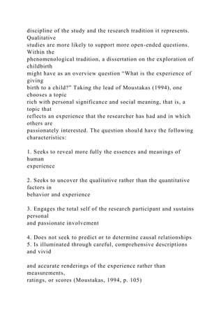discipline of the study and the research tradition it represents.
Qualitative
studies are more likely to support more open-ended questions.
Within the
phenomenological tradition, a dissertation on the exploration of
childbirth
might have as an overview question “What is the experience of
giving
birth to a child?” Taking the lead of Moustakas (1994), one
chooses a topic
rich with personal significance and social meaning, that is, a
topic that
reflects an experience that the researcher has had and in which
others are
passionately interested. The question should have the following
characteristics:
1. Seeks to reveal more fully the essences and meanings of
human
experience
2. Seeks to uncover the qualitative rather than the quantitative
factors in
behavior and experience
3. Engages the total self of the research participant and sustains
personal
and passionate involvement
4. Does not seek to predict or to determine causal relationships
5. Is illuminated through careful, comprehensive descriptions
and vivid
and accurate renderings of the experience rather than
measurements,
ratings, or scores (Moustakas, 1994, p. 105)
 