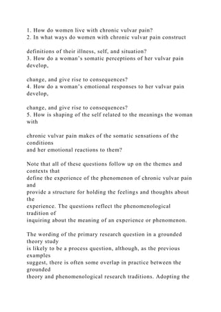1. How do women live with chronic vulvar pain?
2. In what ways do women with chronic vulvar pain construct
definitions of their illness, self, and situation?
3. How do a woman’s somatic perceptions of her vulvar pain
develop,
change, and give rise to consequences?
4. How do a woman’s emotional responses to her vulvar pain
develop,
change, and give rise to consequences?
5. How is shaping of the self related to the meanings the woman
with
chronic vulvar pain makes of the somatic sensations of the
conditions
and her emotional reactions to them?
Note that all of these questions follow up on the themes and
contexts that
define the experience of the phenomenon of chronic vulvar pain
and
provide a structure for holding the feelings and thoughts about
the
experience. The questions reflect the phenomenological
tradition of
inquiring about the meaning of an experience or phenomenon.
The wording of the primary research question in a grounded
theory study
is likely to be a process question, although, as the previous
examples
suggest, there is often some overlap in practice between the
grounded
theory and phenomenological research traditions. Adopting the
 