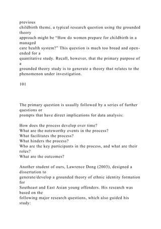 previous
childbirth theme, a typical research question using the grounded
theory
approach might be “How do women prepare for childbirth in a
managed
care health system?” This question is much too broad and open-
ended for a
quantitative study. Recall, however, that the primary purpose of
a
grounded theory study is to generate a theory that relates to the
phenomenon under investigation.
101
The primary question is usually followed by a series of further
questions or
prompts that have direct implications for data analysis:
How does the process develop over time?
What are the noteworthy events in the process?
What facilitates the process?
What hinders the process?
Who are the key participants in the process, and what are their
roles?
What are the outcomes?
Another student of ours, Lawrence Dong (2003), designed a
dissertation to
generate/develop a grounded theory of ethnic identity formation
for
Southeast and East Asian young offenders. His research was
based on the
following major research questions, which also guided his
study:
 