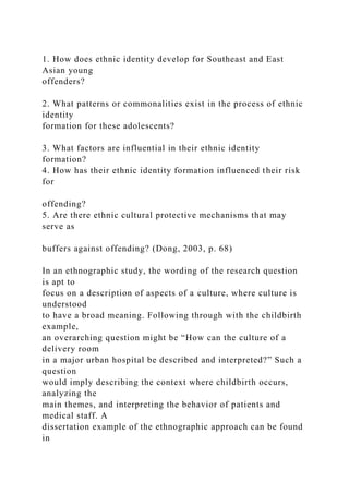 1. How does ethnic identity develop for Southeast and East
Asian young
offenders?
2. What patterns or commonalities exist in the process of ethnic
identity
formation for these adolescents?
3. What factors are influential in their ethnic identity
formation?
4. How has their ethnic identity formation influenced their risk
for
offending?
5. Are there ethnic cultural protective mechanisms that may
serve as
buffers against offending? (Dong, 2003, p. 68)
In an ethnographic study, the wording of the research question
is apt to
focus on a description of aspects of a culture, where culture is
understood
to have a broad meaning. Following through with the childbirth
example,
an overarching question might be “How can the culture of a
delivery room
in a major urban hospital be described and interpreted?” Such a
question
would imply describing the context where childbirth occurs,
analyzing the
main themes, and interpreting the behavior of patients and
medical staff. A
dissertation example of the ethnographic approach can be found
in
 