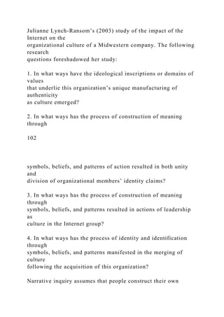 Julianne Lynch-Ransom’s (2003) study of the impact of the
Internet on the
organizational culture of a Midwestern company. The following
research
questions foreshadowed her study:
1. In what ways have the ideological inscriptions or domains of
values
that underlie this organization’s unique manufacturing of
authenticity
as culture emerged?
2. In what ways has the process of construction of meaning
through
102
symbols, beliefs, and patterns of action resulted in both unity
and
division of organizational members’ identity claims?
3. In what ways has the process of construction of meaning
through
symbols, beliefs, and patterns resulted in actions of leadership
as
culture in the Internet group?
4. In what ways has the process of identity and identification
through
symbols, beliefs, and patterns manifested in the merging of
culture
following the acquisition of this organization?
Narrative inquiry assumes that people construct their own
 