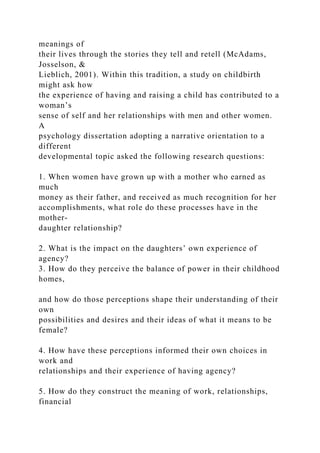 meanings of
their lives through the stories they tell and retell (McAdams,
Josselson, &
Lieblich, 2001). Within this tradition, a study on childbirth
might ask how
the experience of having and raising a child has contributed to a
woman’s
sense of self and her relationships with men and other women.
A
psychology dissertation adopting a narrative orientation to a
different
developmental topic asked the following research questions:
1. When women have grown up with a mother who earned as
much
money as their father, and received as much recognition for her
accomplishments, what role do these processes have in the
mother-
daughter relationship?
2. What is the impact on the daughters’ own experience of
agency?
3. How do they perceive the balance of power in their childhood
homes,
and how do those perceptions shape their understanding of their
own
possibilities and desires and their ideas of what it means to be
female?
4. How have these perceptions informed their own choices in
work and
relationships and their experience of having agency?
5. How do they construct the meaning of work, relationships,
financial
 
