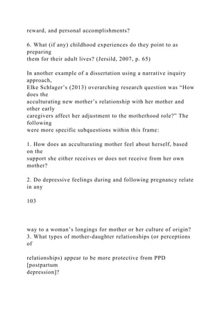 reward, and personal accomplishments?
6. What (if any) childhood experiences do they point to as
preparing
them for their adult lives? (Jersild, 2007, p. 65)
In another example of a dissertation using a narrative inquiry
approach,
Elke Schlager’s (2013) overarching research question was “How
does the
acculturating new mother’s relationship with her mother and
other early
caregivers affect her adjustment to the motherhood role?” The
following
were more specific subquestions within this frame:
1. How does an acculturating mother feel about herself, based
on the
support she either receives or does not receive from her own
mother?
2. Do depressive feelings during and following pregnancy relate
in any
103
way to a woman’s longings for mother or her culture of origin?
3. What types of mother-daughter relationships (or perceptions
of
relationships) appear to be more protective from PPD
[postpartum
depression]?
 