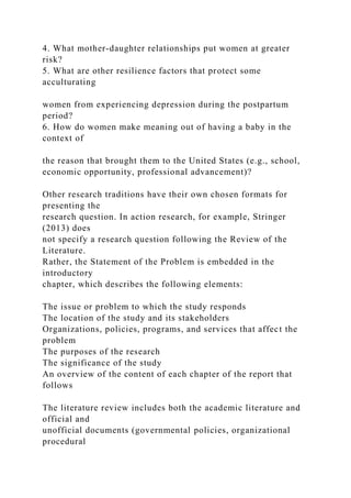 4. What mother-daughter relationships put women at greater
risk?
5. What are other resilience factors that protect some
acculturating
women from experiencing depression during the postpartum
period?
6. How do women make meaning out of having a baby in the
context of
the reason that brought them to the United States (e.g., school,
economic opportunity, professional advancement)?
Other research traditions have their own chosen formats for
presenting the
research question. In action research, for example, Stringer
(2013) does
not specify a research question following the Review of the
Literature.
Rather, the Statement of the Problem is embedded in the
introductory
chapter, which describes the following elements:
The issue or problem to which the study responds
The location of the study and its stakeholders
Organizations, policies, programs, and services that affect the
problem
The purposes of the research
The significance of the study
An overview of the content of each chapter of the report that
follows
The literature review includes both the academic literature and
official and
unofficial documents (governmental policies, organizational
procedural
 