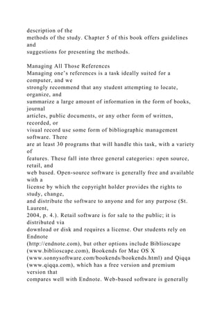 description of the
methods of the study. Chapter 5 of this book offers guidelines
and
suggestions for presenting the methods.
Managing All Those References
Managing one’s references is a task ideally suited for a
computer, and we
strongly recommend that any student attempting to locate,
organize, and
summarize a large amount of information in the form of books,
journal
articles, public documents, or any other form of written,
recorded, or
visual record use some form of bibliographic management
software. There
are at least 30 programs that will handle this task, with a variety
of
features. These fall into three general categories: open source,
retail, and
web based. Open-source software is generally free and available
with a
license by which the copyright holder provides the rights to
study, change,
and distribute the software to anyone and for any purpose (St.
Laurent,
2004, p. 4.). Retail software is for sale to the public; it is
distributed via
download or disk and requires a license. Our students rely on
Endnote
(http://endnote.com), but other options include Biblioscape
(www.biblioscape.com), Bookends for Mac OS X
(www.sonnysoftware.com/bookends/bookends.html) and Qiqqa
(www.qiqqa.com), which has a free version and premium
version that
compares well with Endnote. Web-based software is generally
 