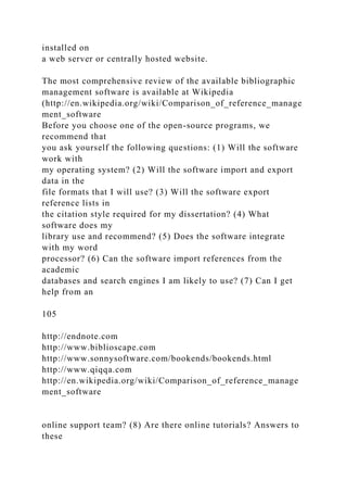 installed on
a web server or centrally hosted website.
The most comprehensive review of the available bibliographic
management software is available at Wikipedia
(http://en.wikipedia.org/wiki/Comparison_of_reference_manage
ment_software
Before you choose one of the open-source programs, we
recommend that
you ask yourself the following questions: (1) Will the software
work with
my operating system? (2) Will the software import and export
data in the
file formats that I will use? (3) Will the software export
reference lists in
the citation style required for my dissertation? (4) What
software does my
library use and recommend? (5) Does the software integrate
with my word
processor? (6) Can the software import references from the
academic
databases and search engines I am likely to use? (7) Can I get
help from an
105
http://endnote.com
http://www.biblioscape.com
http://www.sonnysoftware.com/bookends/bookends.html
http://www.qiqqa.com
http://en.wikipedia.org/wiki/Comparison_of_reference_manage
ment_software
online support team? (8) Are there online tutorials? Answers to
these
 