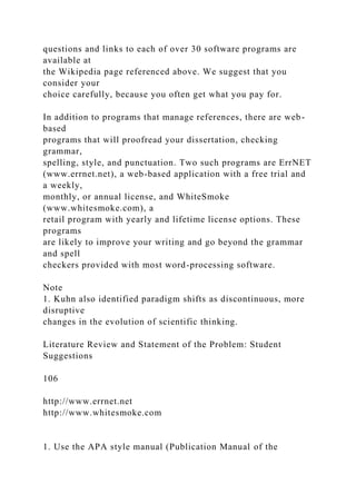 questions and links to each of over 30 software programs are
available at
the Wikipedia page referenced above. We suggest that you
consider your
choice carefully, because you often get what you pay for.
In addition to programs that manage references, there are web-
based
programs that will proofread your dissertation, checking
grammar,
spelling, style, and punctuation. Two such programs are ErrNET
(www.errnet.net), a web-based application with a free trial and
a weekly,
monthly, or annual license, and WhiteSmoke
(www.whitesmoke.com), a
retail program with yearly and lifetime license options. These
programs
are likely to improve your writing and go beyond the grammar
and spell
checkers provided with most word-processing software.
Note
1. Kuhn also identified paradigm shifts as discontinuous, more
disruptive
changes in the evolution of scientific thinking.
Literature Review and Statement of the Problem: Student
Suggestions
106
http://www.errnet.net
http://www.whitesmoke.com
1. Use the APA style manual (Publication Manual of the
 