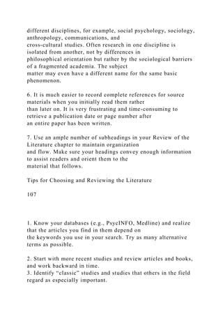 different disciplines, for example, social psychology, sociology,
anthropology, communications, and
cross-cultural studies. Often research in one discipline is
isolated from another, not by differences in
philosophical orientation but rather by the sociological barriers
of a fragmented academia. The subject
matter may even have a different name for the same basic
phenomenon.
6. It is much easier to record complete references for source
materials when you initially read them rather
than later on. It is very frustrating and time-consuming to
retrieve a publication date or page number after
an entire paper has been written.
7. Use an ample number of subheadings in your Review of the
Literature chapter to maintain organization
and flow. Make sure your headings convey enough information
to assist readers and orient them to the
material that follows.
Tips for Choosing and Reviewing the Literature
107
1. Know your databases (e.g., PsycINFO, Medline) and realize
that the articles you find in them depend on
the keywords you use in your search. Try as many alternative
terms as possible.
2. Start with more recent studies and review articles and books,
and work backward in time.
3. Identify “classic” studies and studies that others in the field
regard as especially important.
 