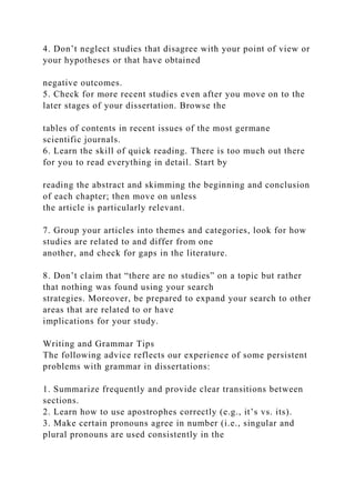 4. Don’t neglect studies that disagree with your point of view or
your hypotheses or that have obtained
negative outcomes.
5. Check for more recent studies even after you move on to the
later stages of your dissertation. Browse the
tables of contents in recent issues of the most germane
scientific journals.
6. Learn the skill of quick reading. There is too much out there
for you to read everything in detail. Start by
reading the abstract and skimming the beginning and conclusion
of each chapter; then move on unless
the article is particularly relevant.
7. Group your articles into themes and categories, look for how
studies are related to and differ from one
another, and check for gaps in the literature.
8. Don’t claim that “there are no studies” on a topic but rather
that nothing was found using your search
strategies. Moreover, be prepared to expand your search to other
areas that are related to or have
implications for your study.
Writing and Grammar Tips
The following advice reflects our experience of some persistent
problems with grammar in dissertations:
1. Summarize frequently and provide clear transitions between
sections.
2. Learn how to use apostrophes correctly (e.g., it’s vs. its).
3. Make certain pronouns agree in number (i.e., singular and
plural pronouns are used consistently in the
 