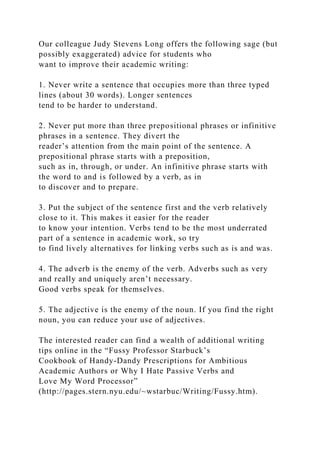 Our colleague Judy Stevens Long offers the following sage (but
possibly exaggerated) advice for students who
want to improve their academic writing:
1. Never write a sentence that occupies more than three typed
lines (about 30 words). Longer sentences
tend to be harder to understand.
2. Never put more than three prepositional phrases or infinitive
phrases in a sentence. They divert the
reader’s attention from the main point of the sentence. A
prepositional phrase starts with a preposition,
such as in, through, or under. An infinitive phrase starts with
the word to and is followed by a verb, as in
to discover and to prepare.
3. Put the subject of the sentence first and the verb relatively
close to it. This makes it easier for the reader
to know your intention. Verbs tend to be the most underrated
part of a sentence in academic work, so try
to find lively alternatives for linking verbs such as is and was.
4. The adverb is the enemy of the verb. Adverbs such as very
and really and uniquely aren’t necessary.
Good verbs speak for themselves.
5. The adjective is the enemy of the noun. If you find the right
noun, you can reduce your use of adjectives.
The interested reader can find a wealth of additional writing
tips online in the “Fussy Professor Starbuck’s
Cookbook of Handy-Dandy Prescriptions for Ambitious
Academic Authors or Why I Hate Passive Verbs and
Love My Word Processor”
(http://pages.stern.nyu.edu/~wstarbuc/Writing/Fussy.htm).
 