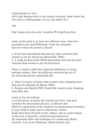 Citing Studies in Text
APA style dictates how to cite studies correctly, both within the
text and in a bibliography. In text, the author of a
108
http://pages.stern.nyu.edu/~wstarbuc/Writing/Fussy.htm
study can be cited in at least two different ways. Note how
parentheses are used differently in the two examples
and note where the period is placed:
a. It has been determined that men are more reluctant than
women to ask for directions (Knowitall, 2004).
b. A study by Knowitall (2004) determined that men are more
reluctant than women to ask for directions.
There is another subtle but important difference in citing
multiple authors. Note the difference between the use of
the word and and the ampersand (&):
a. There is reason to believe that women enjoy shopping more
than men do (Bargain & Spend, 2005).
b. Bargain and Spend (2005) found that women enjoy shopping
more than men.
Learn to Use the Library
A critical piece of nearly all research activities, and most
certainly the dissertation process, is efficient and
effective exploration of the scholarly (or professional) literature
in your field of study and in related ones. Entire
books have been devoted to that subject, and we cannot begin,
in this text, to provide a sufficient presentation of
the important skills and techniques for conducting library
research. Two of our librarians, Stefan Kramer and
 