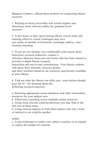 Margaret Connors, offered these pointers on conducting library
research:
1. Relying on freely accessible web search engines and
directories alone will not suffice for graduate-level
research.
2. A few hours or days spent honing library search skills and
learning effective search techniques may save
you weeks or months of frustrated, seemingly endless, time-
wasting searching.
3. If you are not already very comfortable with search skills
from prior research endeavors, contact a
reference librarian from your university who has been trained to
provide in-depth library research
instruction and one-to-one consultations. Your library website
will likely have tutorials, resource guides,
and short seminars based on the resources specifically available
at your library.
4. Find out what the library can offer you—your tuition already
pays for it!—for learning about the
following research concerns:
a. Selecting appropriate online databases and other information
resources for your subject area
b. Effectively searching across multiple online resources
c. Going from relevant citations/abstracts you may find to the
full text of those items
d. Using citation indexes to find other authors who cite a work
of interest or are cited by another
author
e. Using techniques to refine your subject searches or to expand
or reduce the number of citations
 