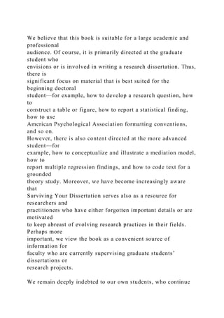 We believe that this book is suitable for a large academic and
professional
audience. Of course, it is primarily directed at the graduate
student who
envisions or is involved in writing a research dissertation. Thus,
there is
significant focus on material that is best suited for the
beginning doctoral
student—for example, how to develop a research question, how
to
construct a table or figure, how to report a statistical finding,
how to use
American Psychological Association formatting conventions,
and so on.
However, there is also content directed at the more advanced
student—for
example, how to conceptualize and illustrate a mediation model,
how to
report multiple regression findings, and how to code text for a
grounded
theory study. Moreover, we have become increasingly aware
that
Surviving Your Dissertation serves also as a resource for
researchers and
practitioners who have either forgotten important details or are
motivated
to keep abreast of evolving research practices in their fields.
Perhaps more
important, we view the book as a convenient source of
information for
faculty who are currently supervising graduate students’
dissertations or
research projects.
We remain deeply indebted to our own students, who continue
 