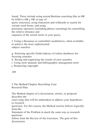 found. These include using nested Boolean searching [the (a OR
b) AND (x OR y OR z) type of
query structure], using truncation and wildcards to search for
variant word forms, and using
proximity operators (including phrase searching) for controlling
the relative distance and
sequence of the search terms in your query.
f. Using a thesaurus or controlled vocabularies, when available,
to achieve the most sophisticated
subject searches
g. Selecting specific fields/indexes of online databases for
focusing searches
h. Saving and organizing the results of your searches
i. Using style manuals and bibliographic management tools
j. Respecting copyright
109
5 The Method Chapter Describing Your
Research Plan
The Method chapter of a dissertation, article, or proposal
describes the
exact steps that will be undertaken to address your hypotheses
or research
questions. For this reason, the Method section follows logically
from the
Statement of the Problem in much the same way as research
questions
follow from the Review of the Literature. The goal of this
dissertation
 