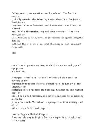 follow to test your questions and hypotheses. The Method
chapter
typically contains the following three subsections: Subjects or
Participants,
Instrumentation or Measures, and Procedures. In addition, the
Method
chapter of a dissertation proposal often contains a Statistical
Analysis or
Data Analysis section, in which procedures for approaching the
data are
outlined. Descriptions of research that uses special equipment
frequently
110
contain an Apparatus section, in which the nature and type of
equipment
are described.
A frequent mistake in first drafts of Method chapters is an
overuse of the
opportunity to rehash material contained in the Review of the
Literature or
Statement of the Problem chapters (see Chapter 4). The Method
chapter
should be viewed primarily as a set of directions for conducting
a specific
piece of research. We follow this perspective in describing each
of the
subsections of a Method chapter.
How to Begin a Method Chapter
A reasonable way to begin a Method chapter is to develop an
introductory
 