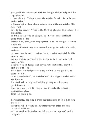 paragraph that describes both the design of the study and the
organization
of the chapter. This prepares the reader for what is to follow
and provides
a framework within which to incorporate the materials. This
paragraph
says to the reader, “This is the Method chapter, this is how it is
organized,
and this is the type of design I used.” The most difficult
component of the
introductory paragraph may appear to be the design statement.
There are
dozens of books that take research design as their sole topic,
and our
purpose here is not to review this extensive material. In this
context, we
are suggesting only a short sentence or two that inform the
reader of the
general type of design and any suitable label that may be
applied to it. The
basic research designs are fairly simple. A design may be
experimental,
quasi-experimental, or correlational. A design is either cross-
sectional or
longitudinal. A longitudinal design may use the same
participants over
time, or it may not. It is important to make these basic
distinctions clear
from the beginning.
For example, imagine a cross-sectional design in which five
predictor
variables will be used as independent variables and two
outcome measures
will be used as dependent variables. An example of such a
design is
 