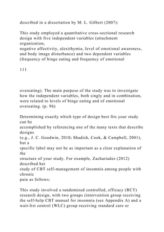 described in a dissertation by M. L. Gilbert (2007):
This study employed a quantitative cross-sectional research
design with five independent variables (attachment
organization,
negative affectivity, alexithymia, level of emotional awareness,
and body image disturbance) and two dependent variables
(frequency of binge eating and frequency of emotional
111
overeating). The main purpose of the study was to investigate
how the independent variables, both singly and in combination,
were related to levels of binge eating and of emotional
overeating. (p. 96)
Determining exactly which type of design best fits your study
can be
accomplished by referencing one of the many texts that describe
designs
(e.g., J. C. Goodwin, 2010; Shadish, Cook, & Campbell, 2001),
but a
specific label may not be as important as a clear explanation of
the
structure of your study. For example, Zachariades (2012)
described her
study of CBT self-management of insomnia among people with
chronic
pain as follows:
This study involved a randomized controlled, efficacy (RCT)
research design, with two groups (intervention group receiving
the self-help CBT manual for insomnia (see Appendix A) and a
wait-list control (WLC) group receiving standard care or
 