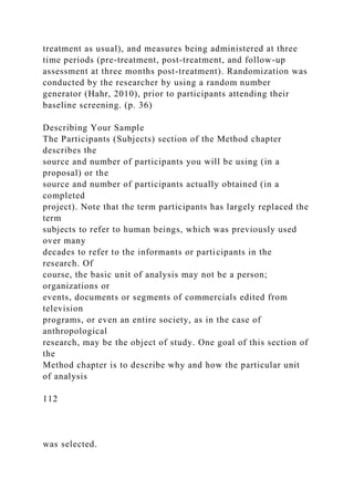 treatment as usual), and measures being administered at three
time periods (pre-treatment, post-treatment, and follow-up
assessment at three months post-treatment). Randomization was
conducted by the researcher by using a random number
generator (Hahr, 2010), prior to participants attending their
baseline screening. (p. 36)
Describing Your Sample
The Participants (Subjects) section of the Method chapter
describes the
source and number of participants you will be using (in a
proposal) or the
source and number of participants actually obtained (in a
completed
project). Note that the term participants has largely replaced the
term
subjects to refer to human beings, which was previously used
over many
decades to refer to the informants or participants in the
research. Of
course, the basic unit of analysis may not be a person;
organizations or
events, documents or segments of commercials edited from
television
programs, or even an entire society, as in the case of
anthropological
research, may be the object of study. One goal of this section of
the
Method chapter is to describe why and how the particular unit
of analysis
112
was selected.
 