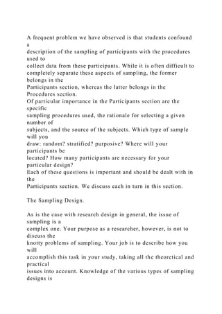 A frequent problem we have observed is that students confound
a
description of the sampling of participants with the procedures
used to
collect data from these participants. While it is often difficult to
completely separate these aspects of sampling, the former
belongs in the
Participants section, whereas the latter belongs in the
Procedures section.
Of particular importance in the Participants section are the
specific
sampling procedures used, the rationale for selecting a given
number of
subjects, and the source of the subjects. Which type of sample
will you
draw: random? stratified? purposive? Where will your
participants be
located? How many participants are necessary for your
particular design?
Each of these questions is important and should be dealt with in
the
Participants section. We discuss each in turn in this section.
The Sampling Design.
As is the case with research design in general, the issue of
sampling is a
complex one. Your purpose as a researcher, however, is not to
discuss the
knotty problems of sampling. Your job is to describe how you
will
accomplish this task in your study, taking all the theoretical and
practical
issues into account. Knowledge of the various types of sampling
designs is
 
