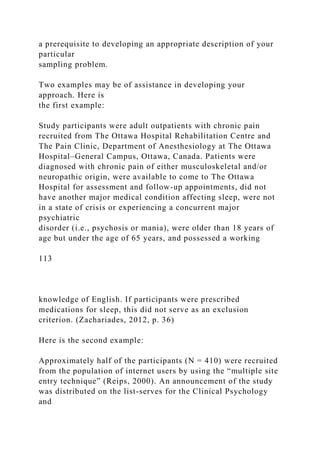a prerequisite to developing an appropriate description of your
particular
sampling problem.
Two examples may be of assistance in developing your
approach. Here is
the first example:
Study participants were adult outpatients with chronic pain
recruited from The Ottawa Hospital Rehabilitation Centre and
The Pain Clinic, Department of Anesthesiology at The Ottawa
Hospital–General Campus, Ottawa, Canada. Patients were
diagnosed with chronic pain of either musculoskeletal and/or
neuropathic origin, were available to come to The Ottawa
Hospital for assessment and follow-up appointments, did not
have another major medical condition affecting sleep, were not
in a state of crisis or experiencing a concurrent major
psychiatric
disorder (i.e., psychosis or mania), were older than 18 years of
age but under the age of 65 years, and possessed a working
113
knowledge of English. If participants were prescribed
medications for sleep, this did not serve as an exclusion
criterion. (Zachariades, 2012, p. 36)
Here is the second example:
Approximately half of the participants (N = 410) were recruited
from the population of internet users by using the “multiple site
entry technique” (Reips, 2000). An announcement of the study
was distributed on the list-serves for the Clinical Psychology
and
 