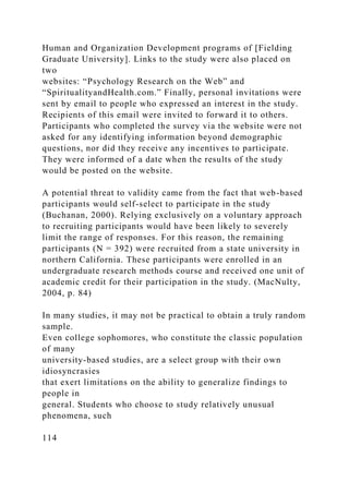 Human and Organization Development programs of [Fielding
Graduate University]. Links to the study were also placed on
two
websites: “Psychology Research on the Web” and
“SpiritualityandHealth.com.” Finally, personal invitations were
sent by email to people who expressed an interest in the study.
Recipients of this email were invited to forward it to others.
Participants who completed the survey via the website were not
asked for any identifying information beyond demographic
questions, nor did they receive any incentives to participate.
They were informed of a date when the results of the study
would be posted on the website.
A potential threat to validity came from the fact that web-based
participants would self-select to participate in the study
(Buchanan, 2000). Relying exclusively on a voluntary approach
to recruiting participants would have been likely to severely
limit the range of responses. For this reason, the remaining
participants (N = 392) were recruited from a state university in
northern California. These participants were enrolled in an
undergraduate research methods course and received one unit of
academic credit for their participation in the study. (MacNulty,
2004, p. 84)
In many studies, it may not be practical to obtain a truly random
sample.
Even college sophomores, who constitute the classic population
of many
university-based studies, are a select group with their own
idiosyncrasies
that exert limitations on the ability to generalize findings to
people in
general. Students who choose to study relatively unusual
phenomena, such
114
 