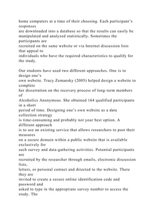 home computers at a time of their choosing. Each participant’s
responses
are downloaded into a database so that the results can easily be
manipulated and analyzed statistically. Sometimes the
participants are
recruited on the same website or via Internet discussion lists
that appeal to
individuals who have the required characteristics to qualify for
the study.
Our students have used two different approaches. One is to
design one’s
own website. Tracy Zemansky (2005) helped design a website to
complete
her dissertation on the recovery process of long-term members
of
Alcoholics Anonymous. She obtained 164 qualified participants
in a short
period of time. Designing one’s own website as a data
collection strategy
is time-consuming and probably not your best option. A
different approach
is to use an existing service that allows researchers to post their
measures
on a secure domain within a public website that is available
exclusively for
such survey and data-gathering activities. Potential participants
are
recruited by the researcher through emails, electronic discussion
lists,
letters, or personal contact and directed to the website. There
they are
invited to create a secure online identification code and
password and
asked to type in the appropriate survey number to access the
study. The
 