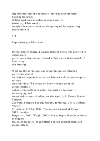site also provides the necessary informed consent forms.
Corinne Goodwin
(2006) used such an online research service
(www.psychdata.com) to
complete her dissertation on the quality of the supervisory
relationship in
115
http://www.psychdata.com
the training of clinical psychologists. She, too, was gratified to
obtain more
participants than she anticipated within a very short period of
time using
this strategy.
What are the advantages and disadvantages of selecting
participants based
on their willingness to access an Internet website and complete
surveys
electronically? We do not yet know enough about the
comparability of
online versus offline samples, but what we do know is
encouraging, and
considerable research addresses this topic (c.f., Duarte Bonini
Campos,
Zucoloto, Sampaio Bonafé, Jordani, & Maroco, 2011; Gosling,
Vazire,
Srivastava, & John, 2004; Tourangeau, Conrad, & Couper,
2013; van den
Berg et al., 2011; Wright, 2005). For example, there is evidence
to suggest
that response rates for completing online questionnaires are
comparable to
 