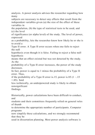 analysis. A power analysis advises the researcher regarding how
many
subjects are necessary to detect any effects that result from the
independent variables given (a) the size of the effect of these
variables in
the population, (b) the type of statistical tests to be used, and
(c) the level
of significance (or alpha level) of the study. The level of power,
expressed
as a probability, lets the researcher know how likely he or she is
to avoid a
Type II error. A Type II error occurs when one fails to reject
the null
hypothesis even though it is false. Failing to reject a false null
hypothesis
means that an effect existed but was not detected by the study.
As the
probability of a Type II error increases, the power of the study
decreases.
In fact, power is equal to 1 minus the probability of a Type II
error. Thus,
if the probability of a Type II error is.15, power is.85 (1 –.15
=.85). Said
less technically, an underpowered study is likely to obtain
nonsignificant
findings.
Historically, power calculations have been difficult to conduct,
and
students and their committees frequently relied on general rules
of thumb
to determine the appropriate number of participants. Computer
programs
now simplify these calculations, and we strongly recommend
that they be
used in dissertation planning. Most power analysis software is
 